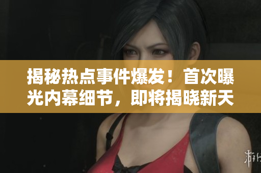 揭秘?zé)狳c事件爆發(fā)！首次曝光內(nèi)幕細(xì)節(jié)，即將揭曉新天地