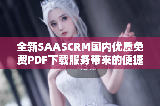 全新SAASCRM國內(nèi)優(yōu)質(zhì)免費(fèi)PDF下載服務(wù)帶來的便捷查詢及閱讀管理