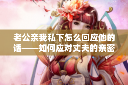 老公親我私下怎么回應(yīng)他的話——如何應(yīng)對丈夫的親密舉動