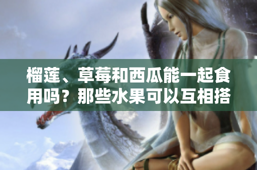 榴蓮、草莓和西瓜能一起食用嗎？那些水果可以互相搭配進(jìn)餐？