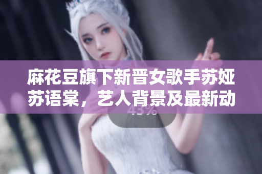 麻花豆旗下新晉女歌手蘇婭蘇語(yǔ)棠，藝人背景及最新動(dòng)態(tài)大揭秘