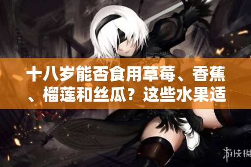 十八歲能否食用草莓、香蕉、榴蓮和絲瓜？這些水果適合青少年嗎？