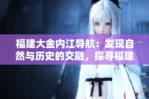 福建大金內(nèi)江導(dǎo)航：發(fā)現(xiàn)自然與歷史的交融，探尋福建內(nèi)陸魅力