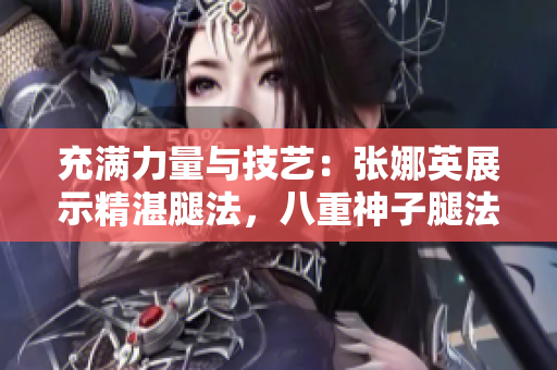 充滿力量與技藝：張娜英展示精湛腿法，八重神子腿法輕松展現(xiàn)