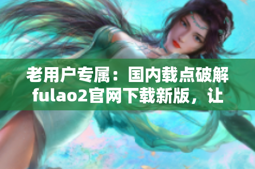老用戶專屬：國內(nèi)載點破解fulao2官網(wǎng)下載新版，讓您盡享全新體驗