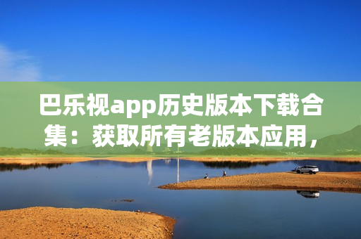 巴樂視app歷史版本下載合集：獲取所有老版本應(yīng)用，滿足不同需求