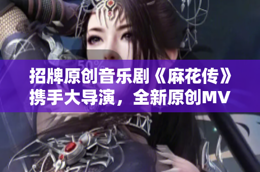 招牌原創(chuàng)音樂劇《麻花傳》攜手大導(dǎo)演，全新原創(chuàng)MV正式上線，現(xiàn)已可在線觀看