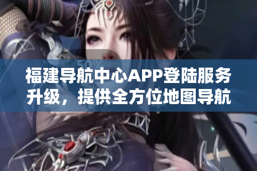 福建導(dǎo)航中心APP登陸服務(wù)升級，提供全方位地圖導(dǎo)航及交通實(shí)時信息查詢