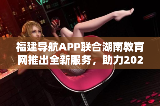 福建導(dǎo)航APP聯(lián)合湖南教育網(wǎng)推出全新服務(wù)，助力2022教育發(fā)展