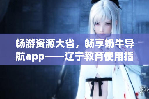 暢游資源大省，暢享奶牛導航app——遼寧教育使用指南