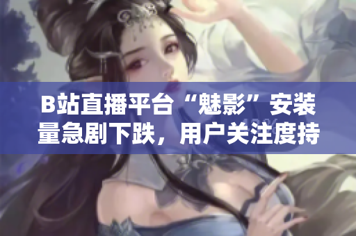 B站直播平臺(tái)“魅影”安裝量急劇下跌，用戶關(guān)注度持續(xù)下滑