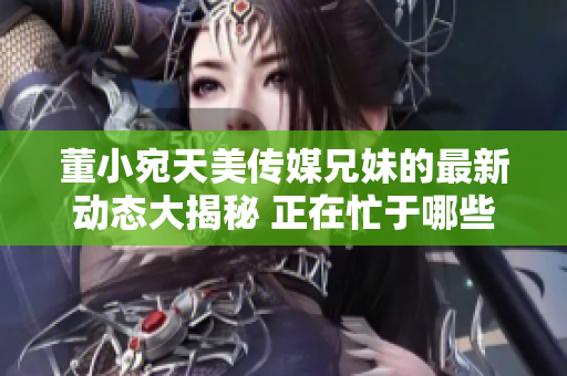 董小宛天美傳媒兄妹的最新動態(tài)大揭秘 正在忙于哪些項目？