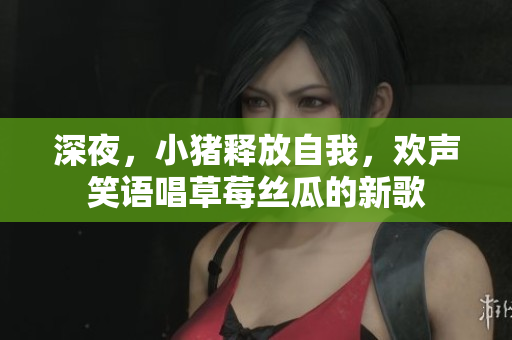 深夜，小豬釋放自我，歡聲笑語唱草莓絲瓜的新歌