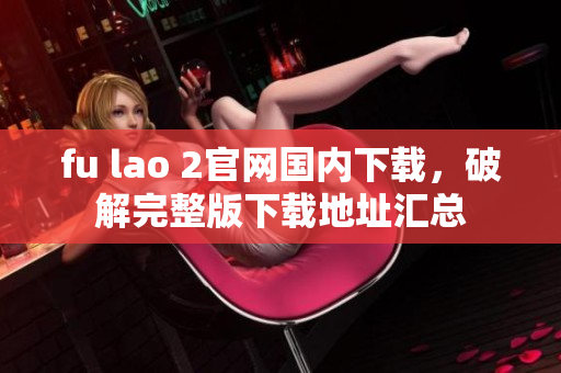 fu lao 2官網(wǎng)國內(nèi)下載，破解完整版下載地址匯總