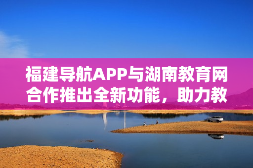 福建導(dǎo)航APP與湖南教育網(wǎng)合作推出全新功能，助力教育信息資源整合與共享