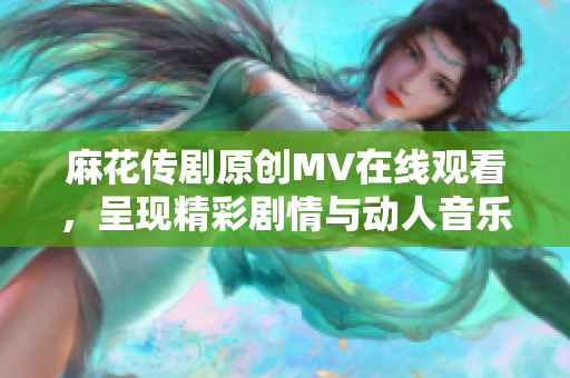 麻花傳劇原創(chuàng)MV在線觀看，呈現(xiàn)精彩劇情與動(dòng)人音樂