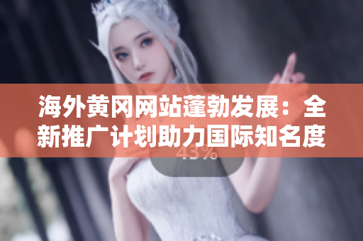 海外黃岡網(wǎng)站蓬勃發(fā)展：全新推廣計劃助力國際知名度擴張