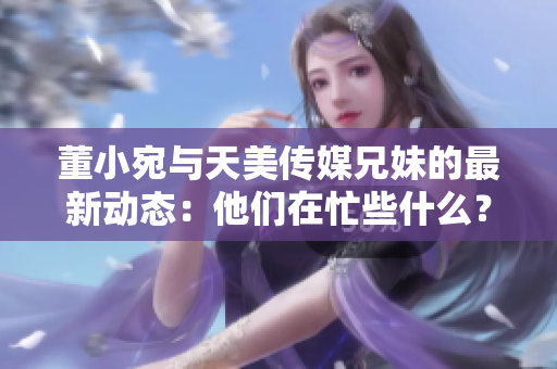 董小宛與天美傳媒兄妹的最新動態(tài)：他們在忙些什么？