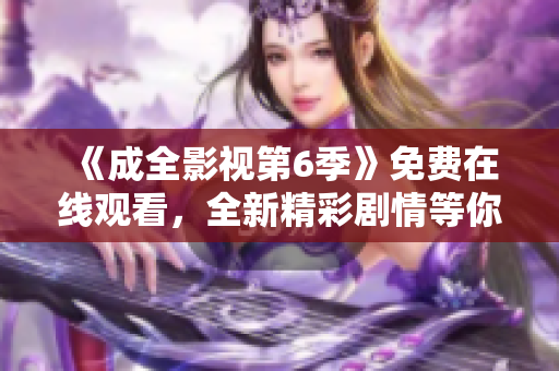 《成全影視第6季》免費在線觀看，全新精彩劇情等你來追！