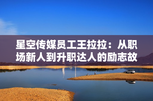 星空傳媒員工王拉拉：從職場新人到升職達人的勵志故事