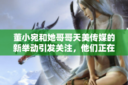 董小宛和她哥哥天美傳媒的新舉動(dòng)引發(fā)關(guān)注，他們正在忙碌著什么呢？