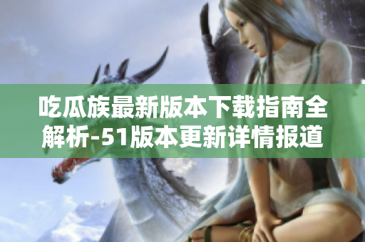 吃瓜族最新版本下載指南全解析-51版本更新詳情報道