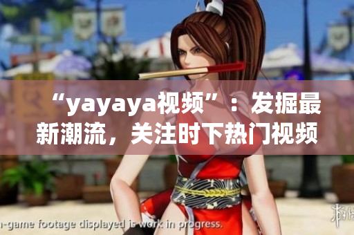 “yayaya視頻”：發(fā)掘最新潮流，關注時下熱門視頻【原創(chuàng)內容】