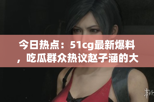 今日熱點：51cg最新爆料，吃瓜群眾熱議趙子涵的大瓜事件
