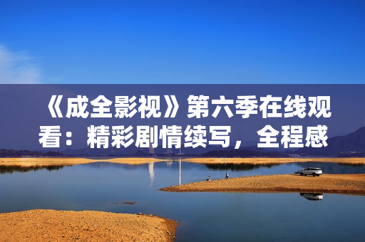 《成全影視》第六季在線觀看：精彩劇情續(xù)寫，全程感受異世界冒險(xiǎn)與情感交織的視覺盛宴