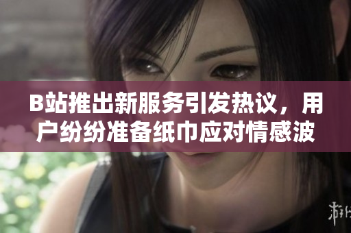 B站推出新服務引發(fā)熱議，用戶紛紛準備紙巾應對情感波動