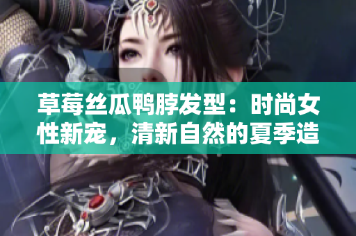 草莓絲瓜鴨脖發(fā)型：時(shí)尚女性新寵，清新自然的夏季造型靈感
