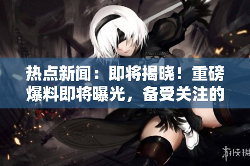 熱點新聞：即將揭曉！重磅爆料即將曝光，備受關(guān)注的入口即將啟示