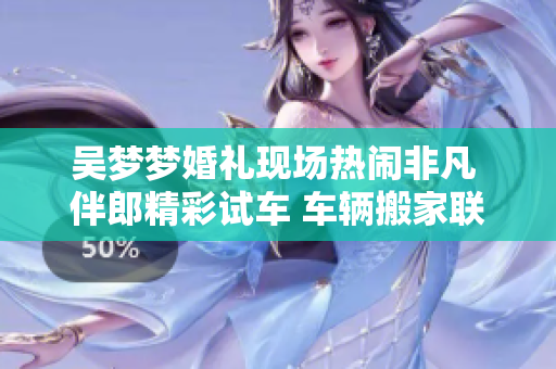 吳夢夢婚禮現(xiàn)場熱鬧非凡 伴郎精彩試車 車輛搬家聯(lián)歡盛大舉行