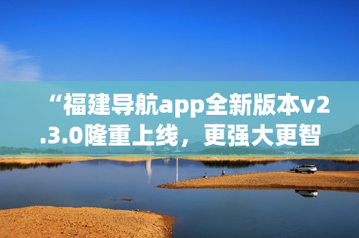 “福建導(dǎo)航app全新版本v2.3.0隆重上線，更強(qiáng)大更智能，給您全新導(dǎo)航體驗！”