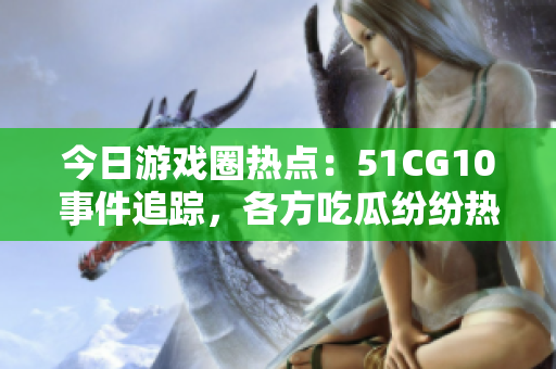 今日游戲圈熱點：51CG10事件追蹤，各方吃瓜紛紛熱議