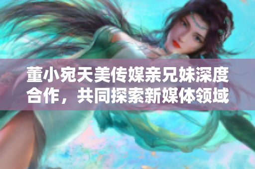 董小宛天美傳媒親兄妹深度合作，共同探索新媒體領(lǐng)域