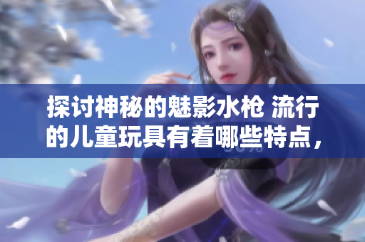探討神秘的魅影水槍 流行的兒童玩具有著哪些特點，如何選擇，怎樣使用？