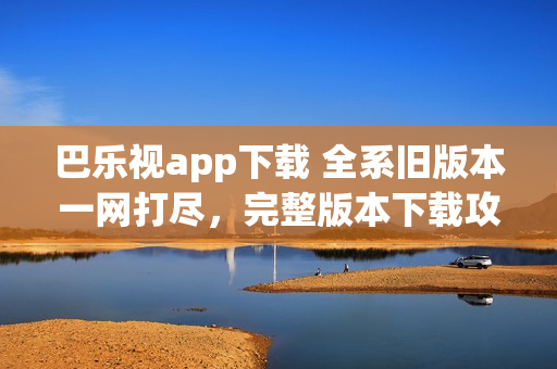巴樂視app下載 全系舊版本一網(wǎng)打盡，完整版本下載攻略指南