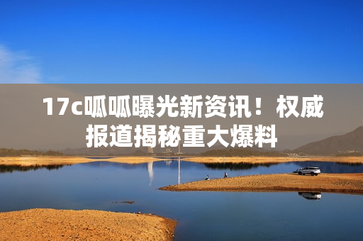17c呱呱曝光新資訊！權(quán)威報道揭秘重大爆料
