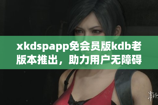 xkdspapp免會(huì)員版kdb老版本推出，助力用戶(hù)無(wú)障礙使用