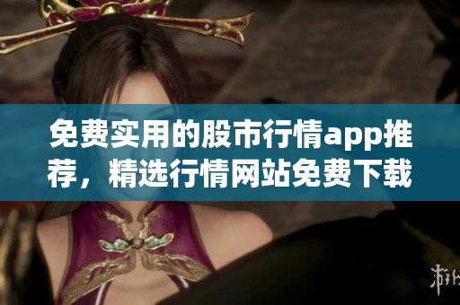 免費(fèi)實(shí)用的股市行情app推薦，精選行情網(wǎng)站免費(fèi)下載入口
