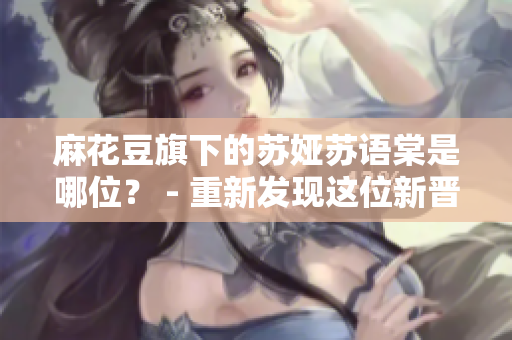 麻花豆旗下的蘇婭蘇語(yǔ)棠是哪位？ - 重新發(fā)現(xiàn)這位新晉明星
