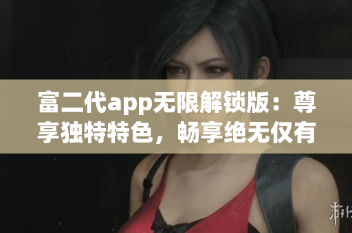 富二代app無限解鎖版：尊享獨特特色，暢享絕無僅有的體驗