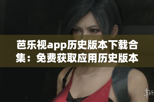 芭樂視app歷史版本下載合集：免費獲取應(yīng)用歷史版本，暢享更多功能與特色
