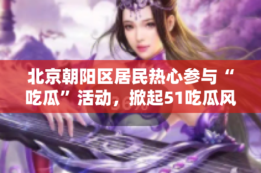 北京朝陽區(qū)居民熱心參與“吃瓜”活動，掀起51吃瓜風(fēng)潮