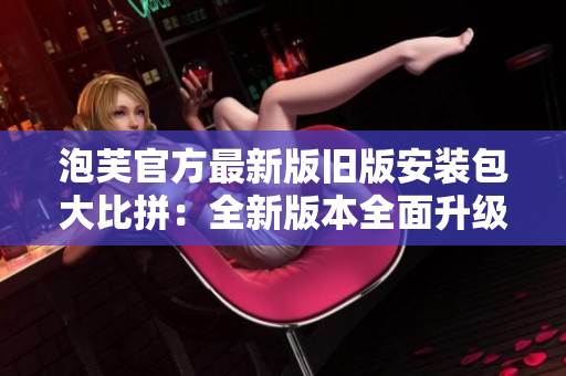 泡芙官方最新版舊版安裝包大比拼：全新版本全面升級，舊版安裝包一網(wǎng)打盡