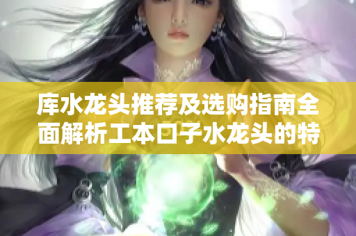 庫水龍頭推薦及選購指南全面解析工本口子水龍頭的特點(diǎn)及使用技巧