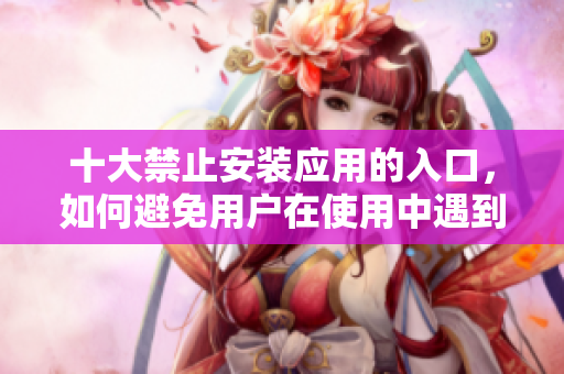 十大禁止安裝應用的入口,如何避免用戶在使用中遇到 十大禁止安裝應用的入口,如何避免用戶在使用中遇到