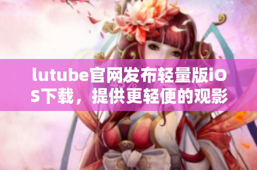 lutube官網(wǎng)發(fā)布輕量版iOS下載，提供更輕便的觀影體驗