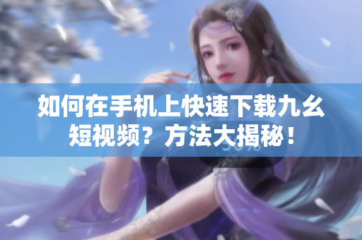 如何在手機上快速下載九幺短視頻？方法大揭秘！